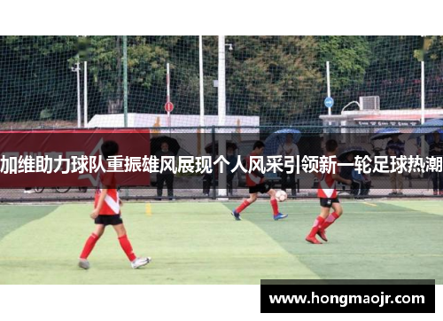 加维助力球队重振雄风展现个人风采引领新一轮足球热潮